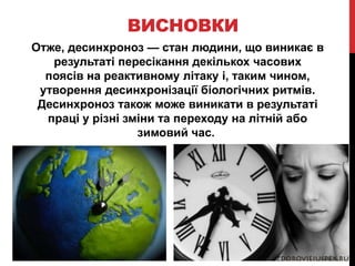ВИСНОВКИ
Отже, десинхроноз — стан людини, що виникає в
результаті пересікання декількох часових
поясів на реактивному літаку і, таким чином,
утворення десинхронізації біологічних ритмів.
Десинхроноз також може виникати в результаті
праці у різні зміни та переходу на літній або
зимовий час.
 