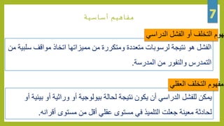 ‫أساسية‬ ‫مفاهيم‬
‫موا‬ ‫اتخاذ‬ ‫مميزاتها‬ ‫من‬ ‫ومتكررة‬ ‫متعددة‬ ‫لرسوبات‬ ‫نتيجة‬ ‫هو‬ ‫الفشل‬‫من‬ ‫سلبية‬ ‫قف‬
‫التمدرس‬‫المدرسة‬ ‫من‬ ‫والنفور‬.
‫هوم‬‫الدراسي‬ ‫الفشل‬ ‫أو‬ ‫التخلف‬
‫وراثي‬ ‫أو‬ ‫بيولوجية‬ ‫لحالة‬ ‫نتيجة‬ ‫يكون‬ ‫أن‬ ‫الدراسي‬ ‫للفشل‬ ‫يمكن‬‫أو‬ ‫بيئية‬ ‫أو‬ ‫ة‬
‫أ‬ ‫مستوى‬ ‫من‬ ‫أقل‬ ‫عقلي‬ ‫مستوى‬ ‫في‬ ‫التلميذ‬ ‫جعلت‬ ‫معينة‬ ‫لحادثة‬‫قرانه‬.
‫مفهوم‬‫العقلي‬ ‫التخلف‬
 