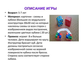 ОПИСАНИЕ ИГРЫ
• Возраст: 5-7 лет
• Материал: карточки - схемы и
кубики (большие из модульного
конструктора 30х30 см) на которые
наклеены схемы со всех сторон с
изображением видов построения,
маленькие цветные кубики ( 20 шт.)
• Правила: играют 8 и больше
человек. Дети маршируют по кругу.
Инструктор бросает куб. Дети
должны построиться согласно
изображенной схеме на верхней
поверхности кубика после броска.
Сторона зала соответствует стороне
кубика.
 