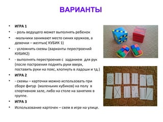 ВАРИАНТЫ
• ИГРА 1
• - роль ведущего может выполнять ребенок
• -мальчики занимают место синих кружков, а
девочки – желтых( КУБИК 1)
• - усложнить схемы (варианты перестроений
КУБИК2)
• - выполнять перестроения с заданием для рук
(после построения поднять руки вверх,
поставить руки на пояс, хлопнуть в ладоши и тд.)
• ИГРА 2
• - схемы – карточки можно использовать при
сборе фигур (маленьких кубиков) на полу в
спортивном зале, либо на столе на занятиях в
группе.
• ИГРА 3
• Использование карточек – схем в игре на улице.
 