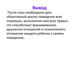 Вывод
После игры необходимо дать
объективный анализ поведения всех
играющих, выполнения ими всех правил,
что способствует формированию
дружеских отношений и сознательного
отношения каждого ребенка к своему
поведению.
 