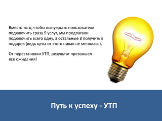Вместо того, чтобы вынуждать пользователя
подключить сразу 9 услуг, мы предлагали
подключить всего одну, а остальные 8 получить в
подарок (ведь цена от этого никак не менялась).
Путь к успеху - УТП
От перестановки УТП, результат превзошел
все ожидания!
 