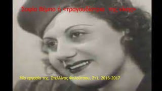 Η Εφη Μπεμπο
Στο Βόλο η Έφη Μπέμπο όπως ήθελε να την φωνάζουν, μετά τις
σπουδές τις, λόγω φτώχειας άρχισε να δουλεύει στο μαγαζί "Φλωρία"
του Βόλου.
Το Σεπτέμβριο του 1933 η Βέμπο πήγε στην Θεσσαλονίκη για να δει
τον αδελφό της Αντρέα. Όταν μπήκε στο πλοίο μαζί με την κιθάρα της
άρχισε να τραγουδά. Μόλις τελείωσε όλοι την χειρωκρώτησαν.
Ανάμεσα στους επιβάτες, ήταν και ένας καλλιτεχνικός διευθυντής που,
ακούγοντάς την, ενθουσιάστηκε τόσο πολύ που στο τέλος την
πλησίασε και της συστήθηκε, Κωνσταντίνος Τσίμπας, ήταν ο
μεγαλύτερος ιμπρεσάριος της Θεσσαλονίκης. Της είπε να εμφανηστεί
στο κέντρο ΑΣΤΟΡΙΑ κι εκείνη δέχτηκε. Έτσι άρχισε η καριέρα της.
Σοφία Βέμπο ή «τραγουδίστρια της νίκης»
• Μία εργασία της Στελλίνας Φαλούτσου, Στ1, 2016-2017
 