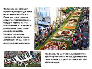 Фестиваль в небольшом
городке Дженцано-ди-Рома,
носит название Infiorata.
Сотни мастеров сначала
рисуют на мостовой эскизы
будущих картин, а затем
выкладывают их только что
сорванными лепестками
миллионов цветов.
Зрелище полностью
«затканной» цветочными
лепестками улицы никого
не оставит равнодушным.
Тем более, что мастера выкладывают не
просто орнаменты – из-под руки местных
талантов выходят репродукции известных
картин и икон.
 