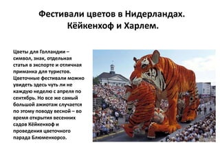 Фестивали цветов в Нидерландах.
Кёйкенхоф и Харлем.
Цветы для Голландии –
символ, знак, отдельная
статья в экспорте и отличная
приманка для туристов.
Цветочные фестивали можно
увидеть здесь чуть ли не
каждую неделю с апреля по
сентябрь. Но все же самый
большой ажиотаж случается
по этому поводу весной – во
время открытия весенних
садов Кёйкенхоф и
проведения цветочного
парада Блюменкорсо.
 
