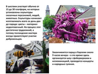 В шествии участвует обычно от
15 до 30 платформ, на которых
установлены скульптуры
сказочных персонажей, людей,
животных. Скульптуры начинают
изготавливать всего за день-два
до парада: цветы – материал
недолговечный. Но процесс этот
достаточно трудоемкий, а
потому голландские мастера
всегда приветствуют участие
добровольцев.
Заканчивается парад в Харлеме около
9 часов вечера – в это время здесь
организуется шоу с фейерверками и
иллюминацией, проводятся концерты
и народные гуляния.
 