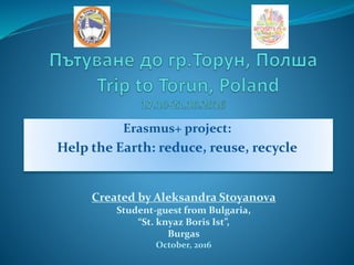 Erasmus+ project:
Help the Earth: reduce, reuse, recycle
Created by Aleksandra Stoyanova
Student-guest from Bulgaria,
“St. knyaz Boris Ist”,
Burgas
October, 2016
 