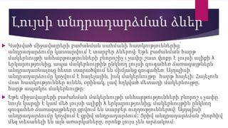 Լույսի անդրադարձման ձևեր
 Կախված միջավայրերի բաժանման սահմանի հատկություններից՝
անդրադարձումը կատարվում է տարբեր ձևերով։ Եթե բաժանման հարթ
մակերևույթի անհարթությունների բնորոշիչ ι չափը շատ փոքր է լույսի ալիքի λ
երկարությունից, ապա մակերևույթին ընկնող լույսի զուգահեռ ճառագայթներն
անդրադառնալուց հետո տարածվում են միմյանց զուգահեռ։ Այդպիսի
անդրադարձումը կոչվում է հայելային, իսկ մակերևույթը՝ հարթ հայելի։ Հայելուն
մոտ հատկություններ ունեն, օրինակ, լավ հղկված մետաղի մակերևույթը,
հարթ ապակու մակերևույթը։
 Եթե միջավայրերի բաժանման մակերևույթի անհարթությունների բնորոշ ι չափը
նույն կարգի է կամ մեծ լույսի ալիքի λ երկարությունից, մակերևույթին ընկնող
զուգահեռ ճառագայթները ցրվում են տարբեր ուղղություններով։ Այդպիսի
անդրադարձումը կոչվում է ցրիվ անդրադարձում։ Ցրիվ անդրադարձման շնորհիվ
մեզ տեսանելի են այն առարկաները, որոնք լույս չեն արձակում։
 