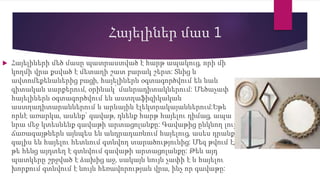Հայելիներ մաս 1
 Հայելիների մեծ մասը պատրաստված է հարթ ապակուց, որի մի
կողմի վրա քսված է մետաղի շատ բարակ շերտ: Տնից և
ավտոմեքենաներից բացի, հայելիներն օգտագործվում են նաև
գիտական սարքերում, օրինակ՝ մանրադիտակներում: Մեծաչափ
հայելիներն օգտագործվում են աստղաֆիզիկական
աստղադիտարաններում և արևային էլեկտրակայաններում:Եթե
որևէ առարկա, ասենք` գավաթ, դնենք հարթ հայելու դիմաց, ապա
նրա մեջ կտեսնենք գավաթի արտացոլանքը: Գավաթից ընկնող լույսի
ճառագայթներն այնպես են անդրադառնում հայելուց, ասես դրանք
գալիս են հայելու հետևում գտնվող տարածությունից: Մեզ թվում է,
թե հենց այդտեղ է գտնվում գավաթի արտացոլանքը: Թեև այդ
պատկերը շրջված է ձախից աջ, սակայն նույն չափի է և հայելու
խորքում գտնվում է նույն հեռավորության վրա, ինչ որ գավաթը:
 