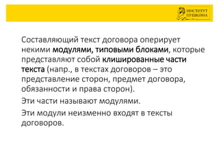 Cоставляющий текст договора оперирует
некими модулями, типовыми блоками, которые
представляют собой клишированные части
текста (напр., в текстах договоров – это
представление сторон, предмет договора,
обязанности и права сторон).
Эти части называют модулями.
Эти модули неизменно входят в тексты
договоров.
 