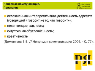 Непрямая коммуникация.
Признаки:
осложненная интерпретативная деятельность адресата
(говорящий «говорит не то, что говорит»);
неконвенциональность;
ситуативная обусловленность;
креативность
(Дементьев В.В. // Непрямая коммуникация 2006. - С. 77).
 