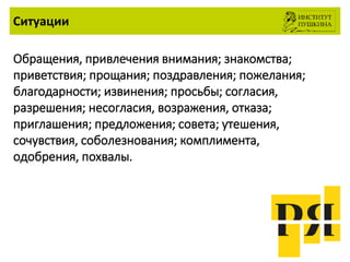 Ситуации
Обращения, привлечения внимания; знакомства;
приветствия; прощания; поздравления; пожелания;
благодарности; извинения; просьбы; согласия,
разрешения; несогласия, возражения, отказа;
приглашения; предложения; совета; утешения,
сочувствия, соболезнования; комплимента,
одобрения, похвалы.
 