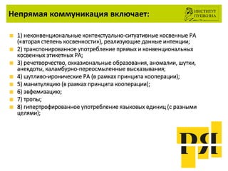 Непрямая коммуникация включает:
1) неконвенциональные контекстуально-ситуативные косвенные РА
(«вторая степень косвенности»), реализующие данные интенции;
2) транспонированное употребление прямых и конвенциональных
косвенных этикетных РА;
3) речетворчество, окказиональные образования, аномалии, шутки,
анекдоты, каламбурно-переосмыленные высказывания;
4) шутливо-иронические РА (в рамках принципа кооперации);
5) манипуляцию (в рамках принципа кооперации);
6) эвфемизацию;
7) тропы;
8) гипертрофированное употребление языковых единиц (с разными
целями);
 