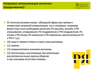 Непрямая коммуникация включает
(продолжение):
9) типичные речевые жанры обиходной сферы (как прямые с
элементами непрямой коммуникации, так и непрямые, например
флирт) (при этом необходимо различать РА просьбы, мольбы и РЖ
упрашивания, уговаривания; РА поздравления и РЖ поздравления; РА
отказа и РЖ отказа; РА извинения и РЖ извинения, манипулятивные РА
и РЖ и т.д.);
10) уход от прямого ответа и смену темы разговора;
11) намеки;
12) коммуникативно значимое молчание;
12) импликатуры, возникающие при реализации
рассмотренных выше единиц общения
и при значимом отсутствии таковых.
 