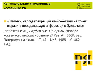 Контекстуально-ситуативные
косвенные РА
= Намеки, «когда говорящий не может или не хочет
выразить передаваемую информацию буквально»
(Кобозева И.М., Лауфер Н.И. Об одном способе
косвенного информирования // Изв. АН СССР, сер.
Литературы и языка. – Т. 47. - № 5, 1988. – С. 462 –
470).
 