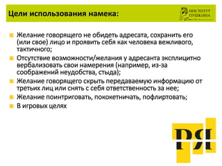 Цели использования намека:
Желание говорящего не обидеть адресата, сохранить его
(или свое) лицо и проявить себя как человека вежливого,
тактичного;
Отсутствие возможности/желания у адресанта эксплицитно
вербализовать свои намерения (например, из-за
соображений неудобства, стыда);
Желание говорящего скрыть передаваемую информацию от
третьих лиц или снять с себя ответственность за нее;
Желание поинтриговать, пококетничать, пофлиртовать;
В игровых целях
 