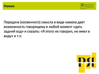 Намек
Передача (косвенного) смысла в виде намека дает
возможность говорящему в любой момент «дать
задний ход» и сказать: «Я этого не говорил, не имел в
виду» и т.п.
 