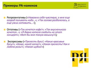 Примеры РА-намеков
Репрезентативы («Неважно себя чувствую, а мне еще
огород поливать надо…»; «Так голова разболелась, а
еще ужин готовить…»);
Оптативы («Так хочется кофе!»; «Так вкусненького
хочется…»; «Я давно хотела сходить на этот
концерт»; «Вот бы мне такую машину!»);
Экспрессивы («Прелесть духи!; «Какие красивые
бусы!»; «Боже, какой запах!»; «Какая прелесть! Как я
люблю розы!»; «Какая шубка!»)
 
