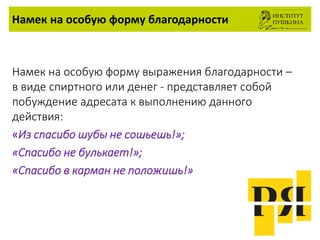 Намек на особую форму благодарности
Намек на особую форму выражения благодарности –
в виде спиртного или денег - представляет собой
побуждение адресата к выполнению данного
действия:
«Из спасибо шубы не сошьешь!»;
«Спасибо не булькает!»;
«Спасибо в карман не положишь!»
 
