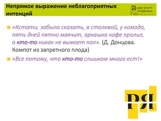 Непрямое выражение неблагоприятных
интенций
«Кстати, забыла сказать, в столовой, у комода,
пять дней пятно маячит, аркашка кофе пролил,
а кто-то никак не вымоет пол». (Д. Донцова.
Компот из запретного плода)
«Все потому, что кто-то слишком много ест!»
 