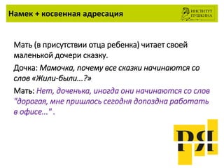 Намек + косвенная адресация
Мать (в присутствии отца ребенка) читает своей
маленькой дочери сказку.
Дочка: Мамочка, почему все сказки начинаются со
слов «Жили-были...?»
Мать: Нет, доченька, иногда они начинаются со слов
"дорогая, мне пришлось сегодня допоздна работать
в офисе..." .
 