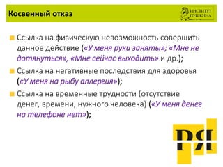 Косвенный отказ
Ссылка на физическую невозможность совершить
данное действие («У меня руки заняты»; «Мне не
дотянуться», «Мне сейчас выходить» и др.);
Ссылка на негативные последствия для здоровья
(«У меня на рыбу аллергия»);
Ссылка на временные трудности (отсутствие
денег, времени, нужного человека) («У меня денег
на телефоне нет»);
 