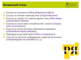 Косвенный отказ
Ссылка на занятость («Мне убираться надо»);
Ссылка на плохое самочувствие («Горло болит»);
Ссылка на запрет со стороны других лиц («Мне мама
сказала быть дома»);
Ссылка на отсутствие способностей, таланта («Слуха
нет; не в голосе»);
Ссылка на отсроченность действий во времени
(«Приходите через неделю»);
Переадресация действий («Это к психологу!»);
Ссылка на наличие информации в другом источнике
(«Посмотрите на стенде!») и т.д.
 