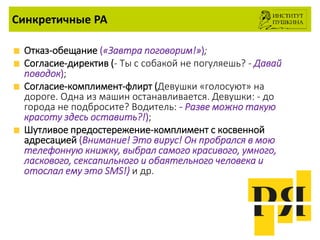 Синкретичные РА
Отказ-обещание («Завтра поговорим!»);
Согласие-директив (- Ты с собакой не погуляешь? - Давай
поводок);
Согласие-комплимент-флирт (Девушки «голосуют» на
дороге. Одна из машин останавливается. Девушки: - до
города не подбросите? Водитель: - Разве можно такую
красоту здесь оставить?!);
Шутливое предостережение-комплимент с косвенной
адресацией (Внимание! Это вирус! Он пробрался в мою
телефонную книжку, выбрал самого красивого, умного,
ласкового, сексапильного и обаятельного человека и
отослал ему это SMS!) и др.
 