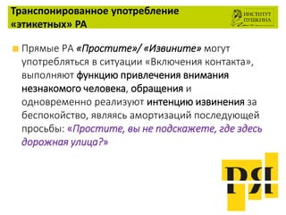 Транспонированное употребление
«этикетных» РА
Прямые РА «Простите»/ «Извините» могут
употребляться в ситуации «Включения контакта»,
выполняют функцию привлечения внимания
незнакомого человека, обращения и
одновременно реализуют интенцию извинения за
беспокойство, являясь амортизаций последующей
просьбы: «Простите, вы не подскажете, где здесь
дорожная улица?»
 