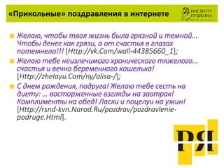 «Прикольные» поздравления в интернете
Желаю, чтобы твоя жизнь была грязной и темной...
Чтобы денег как грязи, а от счастья в глазах
потемнело!!! [Http://vk.Com/wall-44385660_1];
Желаю тебе неизлечимого хронического тяжелого…
счастья и вечно беременного кошелька!
[Http://zhelayu.Com/ny/alisa-/];
С днем рождения, подруга! Желаю тебе сесть на
диету: … восторженные взгляды на завтрак!
Комплименты на обед! Ласки и поцелуи на ужин!
[Http://rsnd-kvn.Narod.Ru/pozdrav/pozdravlenie-
podruge.Html].
 