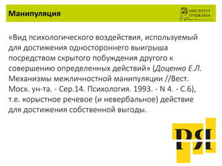 Манипуляция
«Вид психологического воздействия, используемый
для достижения одностороннего выигрыша
посредством скрытого побуждения другого к
совершению определенных действий» (Доценко Е.Л.
Механизмы межличностной манипуляции //Вест.
Моск. ун-та. - Сер.14. Психология. 1993. - N 4. - С.6),
т.е. корыстное речевое (и невербальное) действие
для достижения собственной выгоды.
 