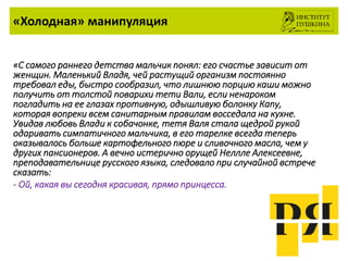 «Холодная» манипуляция
«С самого раннего детства мальчик понял: его счастье зависит от
женщин. Маленький Владя, чей растущий организм постоянно
требовал еды, быстро сообразил, что лишнюю порцию каши можно
получить от толстой поварихи тети Вали, если ненароком
погладить на ее глазах противную, одышливую болонку Капу,
которая вопреки всем санитарным правилам восседала на кухне.
Увидав любовь Влади к собачонке, тетя Валя стала щедрой рукой
одаривать симпатичного мальчика, в его тарелке всегда теперь
оказывалось больше картофельного пюре и сливочного масла, чем у
других пансионеров. А вечно истерично орущей Неллле Алексеевне,
преподавательнице русского языка, следовало при случайной встрече
сказать:
- Ой, какая вы сегодня красивая, прямо принцесса.
 