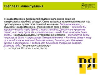«Теплая» манипуляция
«Тамара Ивановна тихой сапой подталкивала его на решение
материальных проблем соседки. Он не возражал, только посмеивался над
простодушным лукавством пожилой женщины.- Вот манежа нет, -
вздыхала Тамара Ивановна, словно говоря сама с собой. – Так было бы
хорошо – посади туда детей и живи спокойно. Двоим-то в кроватке
тесно, а по полу дует, да и уползают они. Но где Зине на манеж денег
взять? На следующий день Петров приносил манеж. – Уже неделю дети
на улице не были, - сокрушалась Тамара Ивановна. – Конечно, разве я могу
их в этой коляске возить? Вывалятся они, большие уже. Им нужна
другая, с креслицами. Я видела, для близнецов спаренные делают.
Дорогие, поди. Петров покупал коляску»
(Н. Нестерова. Позвони в мою дверь).
 