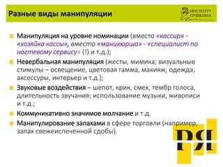 Разные виды манипуляции
Манипуляция на уровне номинации (вместо «кассир» -
«хозяйка кассы», вместо «маникюрша» - «специалист по
ногтевому сервису» (!) и т.д.);
Невербальная манипуляция (жесты, мимика; визуальные
стимулы – освещение, цветовая гамма, макияж, одежда,
аксессуры, интерьер и т.д.);
Звуковые воздействия – шепот, крик, смех, тембр голоса,
длительность звучания; использование музыки, живописи
и т.д.;
Коммуникативно значимое молчание и т.д.
Манипулирование запахами в сфере торговли (например,
запах свежеиспеченной сдобы).
 