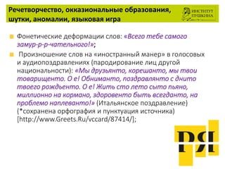 Речетворчество, окказиональные образования,
шутки, аномалии, языковая игра
Фонетические деформации слов: «Всего тебе самого
замур-р-р-чательного!»;
Произношение слов на «иностранный манер» в голосовых
и аудиопоздравлениях (пародирование лиц другой
национальности): «Мы друзьянто, корешанто, мы твои
товарищенто. О е! Обниманто, поздравлянто с днито
твоего рождьенто. О е! Жить сто лето сыто пьяно,
миллионно на кормано, здоровенто быть всегданто, на
проблемо наплеванто!» (Итальянское поздравление)
(*сохранена орфография и пунктуация источника)
[http://www.Greets.Ru/vccard/87414/];
 