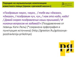 Пародия на музыкальную композицию
известного певца (прием «речевой маски»)
«Поздравим «муа», «муа», / тебя мы «джага»,
«джага», / поздравим «у», «у», / нам это надо, надо!
/ Давай скорее поздравленья наши принимай / И
никаких вопросов не задавай!» (Поздравление от
певицы Кати Лель) (*сохранена орфография и
пунктуация источника) (http://greeton.Ru/golosovye-
pozdravlenija-prikolinye)
 