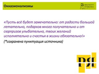 Окказионализмы
«Пусть всё будет замечательно: от радости большой
летательно, подарков много получательно и от
сюрпризов улыбательно, твоих желаний
исполнятельно и счастья в жизни обязательно!»
(*сохранена пунктуация источника)
 
