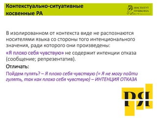 Контекстуально-ситуативные
косвенные РА
В изолированном от контекста виде не распознаются
носителями языка со стороны того интенционального
значения, ради которого они произведены:
«Я плохо себя чувствую» не содержит интенции отказа
(сообщение; репрезентатив).
Отличать:
Пойдем гулять? – Я плохо себя чувствую (= Я не могу пойти
гулять, так как плохо себя чувствую) – ИНТЕНЦИЯ ОТКАЗА
 
