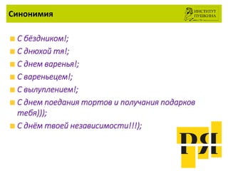 Синонимия
С бёздником!;
С днюхой тя!;
С днем варенья!;
С вареньецем!;
С вылуплением!;
С днем поедания тортов и получания подарков
тебя)));
С днём твоей независимости!!!);
 