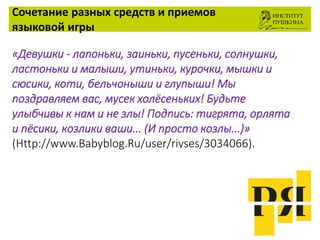 Сочетание разных средств и приемов
языковой игры
«Девушки - лапоньки, заиньки, пусеньки, солнушки,
ластоньки и малыши, утиньки, курочки, мышки и
сюсики, коти, бельчоныши и глупыши! Мы
поздравляем вас, мусек холёсеньких! Будьте
улыбчивы к нам и не злы! Подпись: тигрята, орлята
и пёсики, козлики ваши... (И просто козлы...)»
(Http://www.Babyblog.Ru/user/rivses/3034066).
 