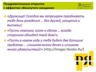 Поздравительные открытки
с эффектом обманутого ожидания
«Дружище! Сегодня мы запрещаем праздновать
тебе день рождения … без друзей, угощения и
выпивки!;
«Пусть невезуха, косяк и облом … всегда
стороною обходят твой дом!»;
«Пусть в новом году у тебя будет две большие
проблемы … слишком много денег и слишком
много удовольствий!» [Http://images.Yandex.Ru/].
 