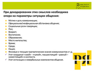 При декодировании этих смыслов необходима
опора на параметры ситуации общения:
Мотив и цель коммуникации;
Официальная/неофициальная обстановка общения;
Социальные роли говорящих;
Пол;
Возраст;
Воспитание;
Образование;
Место жительства;
Время;
Среда;
Нация;
Фоновые и текущие прагматические знания коммуникантов и т.д.
 Учет координат «свой» - «чужой», «вышестоящий – равный –
нижестоящий» и контекста.
 Учет интонации и невербальных компонентов общения.
 
