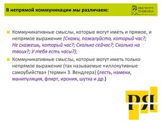 В непрямой коммуникации мы различаем:
Коммуникативные смыслы, которые могут иметь и прямое, и
непрямое выражение (Cкажи, пожалуйста, который час?;
Не скажешь, который час?; Сколько сейчас?; Сколько на
твоих?; У тебя есть часы?);
Коммуникативные смыслы, которые могут иметь только
непрямое выражение (так называемые «иллокутивные
самоубийства» (термин З. Вендлера) (лесть, намеки,
манипуляция, флирт, ирония, шутка и др.)
 