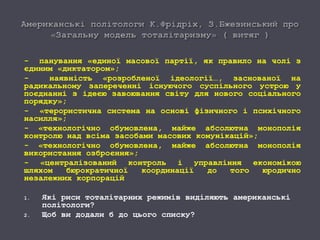 - панування «единої масової партії, як правило на чолі з
єдиним «диктатором»;
- наявність «розробленої ідеології…, заснованої на
радикальному запереченні існуючого суспільного устрою у
поєднанні з ідеєю завоювання світу для нового соціального
порядку»;
- «терористична система на основі фізичного і психічного
насилля»;
- «технологічно обумовлена, майже абсолютна монополія
контролю над всіма засобами масових комунікацій»;
- «технологічно обумовлена, майже абсолютна монополія
використання озброєння»;
- «централізований контроль і управління економікою
шляхом бюрократичної координації до того юродично
незалежних корпорацій
1. Які риси тоталітарних режимів виділяють американські
політологи?
2. Щоб ви додали б до цього списку?
 