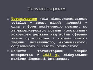  Тоталітаризм (від пізньолатинського
totalis – весь, цілий, повний) –
одна з форм політичного режиму, що
характеризується повним (тотальним)
контролем держави над всіма сферами
життя суспільства і окремо взятої
людини: політичного, економічного,
соціального і навіть особистого.
 Поняття тоталітаризм вперше
використав у 1923 р. ліберальний
політик Джованні Амендолла.
 