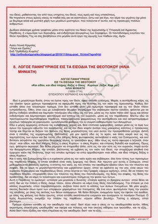 ΢εθίδα 1 από ζεθ.17
ημο Θεμύ, ιαεαίκμκηαξ ημκ από ημοξ οπδνέηεξ ημο Θεμύ, ημοξ ζενείξ ηαί ημοξ επζζηόπμοξ.
Να πδβαίκεηε ζημοξ ζενμύξ καμύξ ηα παζδζά ζαξ βζα κα ακαπκέμοκ, έζης ηαί βζα θίβμ, ημκ αένα ημο βειάημο όπζ ιόκμ
ιε εοιίαια αθθά ηαί ιοζηζηή πάνδ ηςκ ιεβάθςκ ιοζηδνίςκ, πμύ ηεθμύκηαζ ζ' αοηόκ, ηαί ηζξ πνμζεοπέξ πμθθώκ
ακενώπςκ.
Γώδεηα μθόηθδνα πνόκζα ηνεθόηακ ιέζα ζηδκ ζενόηδηα ημο Ναμύ ηδξ Ηενμοζαθήι ή Όπεναβία ηαί Απνακημξ
Πανεέκμξ, ή «ηζιζςηένα ηςκ Υενμοαείι, ηαί εκδμλόηενα άζοβηνίηςξ ηςκ ΢εναθείι». Οζ πακημδύκαιεξ εκώπζμκ ημο
Θεμύ πνεζαείεξ Σδξ κα ζαξ αμδεήζμοκ ζημ ιεβάθμ αοηό ένβμ ηδξ αβςβήξ ηςκ παζδζώκ ζαξ. Αιήκ.
Αβζμο Λμοηά Κνζιαίαξ
''Λόβμζ ηαζ Οιζθίεξ''
Δηδ.''Ονεόδμλδ Κορέθδ''
http://orthodoxigynaika.blogspot.gr/2010/11/blog-post_19.html?spref=bl
8. ΛΟΓΟ΢ ΠΑΝΖΓΤΡΗΚΟ΢ ΔΗ΢ ΣΑ ΔΗ΢ΟΓΗΑ ΣΖ΢ ΘΔΟΣΟΚΟΤ (ΖΛΗΑ
ΜΖΝΗΑΣΖ)
ΛΟΓΟ΢ ΠΑΝΖΓΤΡΗΚΟ΢
ΔΗ΢ ΣΑ ΔΗ΢ΟΓΗΑ ΣΖ΢ ΘΔΟΣΟΚΟΤ
«Και είδον, και ιδού πλήπηρ δόξηρ ο Οίκορ Κςπίος». (Ιεζεκ. Κεφ. μα')
ΖΛΗΑ ΜΖΝΗΑΣΖ
(1669-1714)
ΔΠΗ΢ΚΟΠΟΤ ΚΔΡΝΗΚΖ΢ ΚΑΗ ΚΑΛΑΒΡΤΣΧΝ
Ηδμύ δ ιεβαθύηενα εοζία, όπμο κα έβεζκε πνμξ ημκ Θεόκ, αθμύ εηηίζεδ μ ηόζιμξ. Μανία, δ αεζπάνεεκμξ ηόνδ, εζξ
ηδκ δθζηίακ ηνζώκ πνόκςκ πνμζθένεηαζ κα αθζενςεή πνμξ ημκ Κηίζηδκ, εζξ ημκ καόκ ηδξ Ηενμοζαθήι. Καεώξ δεκ
εζηάεδ άθθμ έκα ηεθεζόηενμκ πνάβια, έηζζ δεκ εζηάεδ άθθδ ιία ηζιζςηένα πνμζθμνά ηαζ εζξ ημκ Θεόκ πθέμκ
εοπνόζδεηημξ. ΋εεκ, όηακ εβώ ιε εοθααδηζηήκ εεςνίακ ζημπάγμιαζ ηδκ ζεαάζιζμκ ηαύηδκ είζμδμκ, θαίκεηαζ ιμζ κα
αθέπς έκδμλμκ αθδεζκά ηαζ θαιπνάκ πακήβονζκ εδώ ηάης εζξ ηδκ βδκ, ιέζα εζξ ηδκ αβίακ πάθζκ άθθ' όιςξ ηαζ άθθδκ
εκδμλμηένακ ηαζ θαιπνμηένακ θακηάγμιαζ εηεί επάκς εζξ ημκ μονακόκ, ιέζα εζξ ημκ πανάδεζζμκ. Βθέπς εδώ κα
πνμπμνεύςκηαζ θαιπαδδθόνμζ πανεέκμζ, πακδβονίγμοζαζ πανιαζύκςξ ηδκ αεζπάνεεκμκ ηαζ εηεί αζηναπμιόνθςκ
αββέθςκ ηαλζανπίαζ κα πμνεύμοζζκ, οικμθόβμοζαζ θαζδνώξ ηδκ εκ ζώιαηζ ηαεανςηένακ ηςκ Αζςιάηςκ.
Δδώ μ ιέβαξ ανπζενεύξ απθώκεζ ηαξ εοθααδηζηάξ πείναξ ηαζ, εεία επζπκμία ειθμνδεείξ, εζζάβεζ ιέζα εζξ ηα άβζα ηςκ
αβίςκ ηδκ έιροπμκ ηζαςηόκ ημύ αβζάζιαημξ˙ ηαζ εζξ ημκ ίδζμκ ηαζνόκ ακμίβεζ ημοξ ιαηανίμοξ ηόθπμοξ μ πνμαζώκζμξ
παηήν ηαζ δέπεηαζ εη δελζώκ ημύ ενόκμο ηδξ εείαξ ιεβαθεζόηδημξ ημύ οζμύ αοημύ ηδκ πνμμνζζεείζακ ιδηένα. Γζπθή
είκαζ δ είζμδμξ ηδξ ηεπανζηςιέκδξ Θεόπαζδμξ· ιία ιεκ μναηή εδώ εζξ ημ ζενόκ, ηαζ άθθδ κμενά εηεί εζξ ηαξ
θαιπνόηδηαξ ηςκ αβίςκ ηαζ δζα ημύημ, εδώ πθήνδξ εείαξ θςημθακείαξ αηηζκμαμθεί μ καόξ ημύ ΢μθμιώκημξ, ηαζ εηεί
δζπθμύκ αζηνάπηεζ ηδξ ηνζζδθίμο εεανπζηήξ αίβθδξ ημ ηνζζόθαζμκ θςξ· όεεκ ίζςξ εζξ ημύημ αθεώνα μ Ηεγεηζήθ, όηακ
έθεβε˙ «ηαζ είδμκ, ηαζ ζδμύ πθήνδξ δόλδξ μ μίημξ Κονίμο»· μ μίημξ Κονίμο, ηαζ επίβεζμξ δδθαδή ηαζ μονάκζμξ. ΋ιςξ
εβώ, θζθέμνημζ αηνμαηαί, δεκ εέθς ζήιενμκ κα ζημπαζεώ άθθμ, μύηε εζξ ηδκ βδκ μύηε εζξ ημκ μονακόκ, πανά αοηήκ
ηδκ εμμπανίηςημκ Κόνδκ, ηδκ μπμίακ, αθέπμκηαξ κα ειααίκδ εζξ ημκ καόκ ημύ Θεμύ, ηδκ ζημπάγμιαζ αθδεζκά έκα
έιροπμκ καόκ ηδξ Θεόηδηαξ, πενί ημύ μπμίμο διπμνώ κα εζπώ ανιμδζώηενμκ «ηαζ είδμκ, ηαζ ζδμύ πθήνδξ δόλδξ μ
μίημξ Κονίμο».
Καζ μ καόξ ημύ ΢μθμιώκημξ ηαζ μ,ηζ εονίζηεημ ιέζα εζξ ημκ καόκ ζενόκ ηαζ ζεαάζιζμκ, όθα ήημκ ηύπμξ ηςκ πνμκμιίςκ
ηδξ πανεέκμο Μανίαξ, δ μπμία αθδεζκά είκαζ καόξ έιροπμξ ημύ Θεμύ. Καζ πνώημκ ιεκ αοηόξ μ ΢μθμιώκ, μπμύ
ιεεενιδκεύεηαζ ααζζθεύξ εζνήκδξ, μ ηηίζηδξ ημύ καμύ, εζξ ημύ μπμίμο ηδκ μζημδμιήκ έααθεκ όθμκ ημο ημκ πθμύημκ ηαζ
ζμθίακ, δζα κα ηάιδ ημ ιεβαθμπνεπέζηαημκ ηαζ ςναζόηαημκ ένβμκ, μπμύ κα εθαίκεημ εζξ ηδκ βδκ, είκαζ εζηώκ ημύ
μονακίμο δδιζμονβμύ ηαζ παιααζζθέςξ Θεμύ, μπμύ θέβεηαζ εκ ηαζξ Γναθαίξ «άνπςκ εζνήκδξ», μπμύ, δά κα πθάζδ ηδκ
πανεέκμκ Μανίακ, επεπεζνίζεδ όθμκ ημκ πθμύημκ ηδξ εείαξ ημο πακημδοκαιίαξ, ηδξ εείαξ ημο ζμθίαξ, ηδξ εείαξ ημο
αβαεόηδημξ, δζα κα ηάιδ ημ ηεθεζόηενμκ ηαζ εοβεκέζηενμκ πμίδια εζξ ηδκ θύζζκ ηςκ όκηςκ.
Αοηή δ Πανεέκμξ ημ μιμθμβεί: «επμίδζέ ιμζ ιεβαθεία μ δοκαηόξ· επμίδζε ηνάημξ εκ αναπίμκζ αοημύ»· μπμύ εέθεζ κα
εζπή: δζα κα ηδκ πθάζδ μ Θεόξ, έηαιε ηόζμκ, όζμκ εδύκαημ κα ηάιδ έκαξ Θεόξ πακημδύκαιμξ. Σδκ έπθαζε ιε έκα
ηάθθμξ ζςιαηζηόκ, μπμύ παναααθθόιεκμκ, αολάκεζ πμθύ αοηό ημ ηάθθμξ ηςκ άοθςκ πκεοιάηςκ. Με ιίακ ροπήκ,
ζηεύμξ δεηηζηόκ όθςκ μιμύ ηςκ οπενθοώκ πανζζιάηςκ ημύ πκεύιαημξ· Με έκα κμοκ, θςηζζιέκμκ πνμξ ηδκ βκώζζκ
ηδξ αθδεείαξ, ιε όθαξ ηαξ αηηίκαξ ηςκ εείςκ εηθάιρεςκ. Με εείακ εέθδζζκ, ακαιιέκδκ πνμξ ηδκ έθεζζκ ημύ αβαεμύ,
ιε όθαξ ηαξ θθόβαξ ημύ εείμο ένςημξ, μπμύ εζηάεδ αηαηάπαοζηα εκενβμύκ ηαζ ζοκενβμύκ ημ πακάβζμκ Πκεύια. Ο
Ηενόξ Αοβμοζηίκμξ μκμιάγεζ ηδκ πθάζζκ ηδξ πανεέκμο: «ένβμκ ασδίμο αμοθήξ». Σμύημξ μ ηόζιμξ, μπμύ
αθέπμιεκ.......................
Πνάβια ελαίζζμκ εζηάεδ εζξ ηδκ μζημδμιήκ ημύ καμύ˙ δζαηί θέβεζ «ηαζ μ μίημξ εκ ης μζημδμιείζεαζ αοηόκ, θίεμζξ
αηνμηόιμζξ μθμηθή-νμζξ ςημδμιήεδ˙ ηαζ ζθύνα ηαζ πέθεηοξ ηαζ πακ ζηεύμξ ζζδήνμο μοη δημύζεδ», ηαζ ηα ελήξ...
Αθθά δζαηί ηόζδ έλμδμξ ηαζ ηόζδ επζιέθεζα εζξ ηδκ μζημδμιήκ; δζαηί· ηαζ ηα ελήξ...................
 