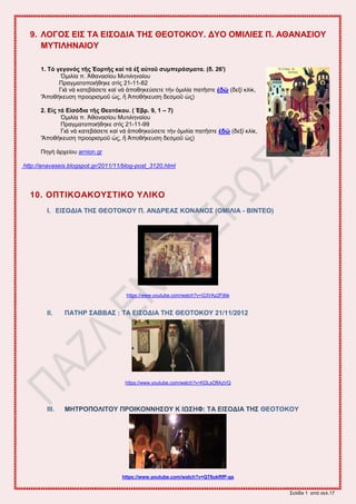 ΢εθίδα 1 από ζεθ.17
9. ΛΟΓΟ΢ ΔΗ΢ ΣΑ ΔΗ΢ΟΓΗΑ ΣΖ΢ ΘΔΟΣΟΚΟΤ. ΓΤΟ ΟΜΗΛΗΔ΢ Π. ΑΘΑΝΑ΢ΗΟΤ
ΜΤΣΗΛΖΝΑΗΟΤ
1. Σό γεγνλόο ηῆο Ἑνξηῆο θαί ηά ἐμ αὐηνῦ ζπκπεξάζκαηα. (δ. 26')
Ὁιζθία π. Ἀεακαζίμο Μοηζθδκαίμο
Πναβιαημπμζήεδηε ζηὶξ 21-11-82
Γζά κά ηαηεαάζεηε ηαί κά ἀπμεδηεύζεηε ηήκ ὁιζθία παηῆζηε ἐδῶ (δελί ηθίη,
'Ἀπμεήηεοζδ πνμμνζζιμῦ ὡξ, ἤ Ἀπμεήηεοζδ δεζιμῦ ὡξ)
2. Δἰο ηά Δἰζόδηα ηῆο Θενηόθνπ. ( Ἑβξ. 9, 1 – 7)
Ὁιζθία π. Ἀεακαζίμο Μοηζθδκαίμο
Πναβιαημπμζήεδηε ζηὶξ 21-11-99
Γζά κά ηαηεαάζεηε ηαί κά ἀπμεδηεύζεηε ηήκ ὁιζθία παηῆζηε ἐδῶ (δελί ηθίη,
'Ἀπμεήηεοζδ πνμμνζζιμῦ ὡξ, ἤ Ἀπμεήηεοζδ δεζιμῦ ὡξ)
Πδβή ἀνπείμο arnion.gr
http://anavaseis.blogspot.gr/2011/11/blog-post_3120.html
10. ΟΠΣΗΚΟΑΚΟΤ΢ΣΗΚΟ ΤΛΗΚΟ
I. ΔΗ΢ΟΓΗΑ ΣΖ΢ ΘΔΟΣΟΚΟΤ Π. ΑΝΓΡΔΑ΢ ΚΟΝΑΝΟ΢ (ΟΜΗΛΗΑ - ΒΗΝΣΔΟ)
https://www.youtube.com/watch?v=G3VAz2Fjlbk
II. ΠΑΣΖΡ ΢ΑΒΒΑ΢ : ΣΑ ΔΗ΢ΟΓΗΑ ΣΖ΢ ΘΔΟΣΟΚΟΤ 21/11/2012
https://www.youtube.com/watch?v=KDLsOflAzVQ
III. ΜΖΣΡΟΠΟΛΗΣΟΤ ΠΡΟΗΚΟΝΝΖ΢ΟΤ Κ ΗΧ΢ΖΦ: ΣΑ ΔΗ΢ΟΓΗΑ ΣΖ΢ ΘΔΟΣΟΚΟΤ
https://www.youtube.com/watch?v=QT6ukRfP-gs
 