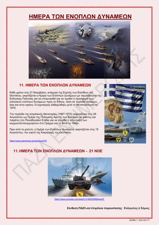 ΢εθίδα 1 από ζεθ.17
ΖΜΔΡΑ ΣΧΝ ΔΝΟΠΛΧΝ ΓΤΝΑΜΔΧΝ
11. ΖΜΔΡΑ ΣΧΝ ΔΝΟΠΛΧΝ ΓΤΝΑΜΔΧΝ
Κάεε πνόκμ ζηζξ 21 Νμειανίμο, ακήιενα ηδξ Δμνηήξ ηςκ Δζζμδίςκ ηδξ
Θεμηόημο, βζμνηάγεηαζ δ Ζιένα ηςκ Δκόπθςκ Γοκάιεςκ ιε πνςημαμοθία ηδξ
Δθθδκζηήξ Πμθζηείαξ βζα κα οπμικδζεεί ηαζ κα ηζιδεεί δ πνμζθμνά ηςκ
εθθδκζηώκ εκόπθςκ δοκάιεςκ πνμξ ημ Έεκμξ, ηόζμ ζε πενίμδμ πμθέιςκ,
όζμ ηαζ ζηδκ εζνήκδ. Ο εμνηαζιόξ ηαεζενώεδηε ιεηά ηδ Μεηαπμθίηεοζδ ημ
1975.
Σδκ πενίμδμ ηδξ απνζθζακήξ δζηηαημνίαξ (1967-1974) βζμνηαγόηακ ζηζξ 29
Αοβμύζημο ςξ Ζιένα ηδξ Πμθειζηήξ Ανεηήξ ηςκ Δθθήκςκ ιε θζέζηεξ ηαζ
πανάηεξ ζημ Πακαεδκασηό ΢ηάδζμ βζα κα ελανεεί δ «ζοκηνζαή ηςκ
ημιιμοκζζημζοιιμνζηώκ ζημ Γνάιιμ ηαζ ημ Βίηζζ ημ 1949».
Πνζκ από ηδ πμύκηα, δ Ζιένα ηςκ Δκόπθςκ Γοκάιεςκ βζμνηαγόηακ ζηζξ 15
Αοβμύζημο, ηδκ εμνηή ηδξ Κμζιήζεςξ ηδξ Θεμηόημο.
https://www.sansimera.gr/worldays/370
11. ΖΜΔΡΑ ΣΧΝ ΔΝΟΠΛΧΝ ΓΤΝΑΜΔΧΝ - 21 ΝΟΔ
https://www.youtube.com/watch?v=M3GH6NbAwUE
΢ύλζεζε ΠΑΕΛ θαί ἐπηκέιεηα παξνπζίαζεο: Δὐάγγεινο ὁ ΢άκηνο
 