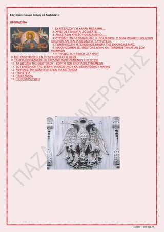 ΢εθίδα 1 από ζεθ.17
΢ᾶο πξνηείλνπκε ἀθόκε λά δηαβάζεηε:
ΟΡΘΟΓΟΞΗΑ
1. ΔΤΑΓΓΔΛΗΕΟΤ ΓΖ ΥΑΡΑΝ ΜΔΓΑΛΖΝ ...
2. ΥΡΗ΢ΣΟ΢ ΓΔΝΝΑΣΑΗ ΓΟΞΑ΢ΑΣΔ ...
3. ΑΝΑ΢ΣΑ΢ΗΝ ΥΡΗ΢ΣΟΤ ΘΔΑ΢ΑΜΔΝΟΗ.....
4. ΚΤΡΗΑΚΖ ΣΖ΢ ΟΡΘΟΓΟΞΗΑ΢ ( Α΄ ΝΖ΢ΣΔΗΧΝ) - H ΑΝΑ΢ΣΖΛΧ΢Ζ ΣΧΝ ΑΓΗΧΝ
ΔΗΚΟΝΧΝ ΚΑΗ Ζ ΑΓΗΑ ΘΔΟΓΧΡΑ Ζ ΑΤΓΟΤ΢ΣΑ.
5. ΠΔΝΣΖΚΟ΢ΣΖ! Ζ ΓΔΝΔΘΛΗΟ΢ ΖΜΔΡΑ ΣΖ΢ ΔΚΚΛΖ΢ΗΑ΢ ΜΑ΢.
6. ΜΑΚΑΡΗΕΟΜΔΝ ΢Δ, ΘΔΟΣΟΚΔ ΑΓΝΖ, ΚΑΗ ΣΗΜΧΜΔΝ ΣΖΝ ΑΓΗΑΝ ΢ΟΤ
ΚΟΗΜΖ΢ΗΝ
7. Ζ ΤΦΧ΢Η΢ ΣΟΤ ΣΗΜΗΟΤ ΢ΣΑΤΡΟΤ
8. ΜΔΣΔΜΟΡΦΧΘΖ΢ ΔΝ ΣΧ ΟΡΔΗ ΥΡΗ΢ΣΔ Ο ΘΔΟ΢
9. ΣΑ ΑΓΗΑ ΘΔΟΦΑΝΔΗΑ: ΔΝ ΗΟΡΓΑΝΖ ΒΑΠΣΗΕΟΜΔΝΟΤ ΢ΟΤ ΚΤΡΗΔ
10. ΣΑ ΔΗ΢ΟΓΗΑ ΣΖ΢ ΘΔΟΣΟΚΟΤ - ΔΟΡΣΖ ΣΧΝ ΔΝΟΠΛΧΝ ΓΤΝΑΜΔΧΝ
11. ΣΟ ΓΔΝΔΘΛΗΟΝ ΣΖ΢ ΤΠΔΡΑΓΗΑ ΘΔΟΣΟΚΟΤ ΚΑΗ ΑΔΗΠΑΡΘΔΝΟΤ ΜΑΡΗΑ΢
12. ΑΦΤΠΝΗ΢ΣΗΚΖ ΦΧΝΖ ΠΑΣΔΡΧΝ ΓΗΑ ΜΔΣΑΝΟΗΑ
13. Ζ ΝΖ΢ΣΔΗΑ
14. Ζ ΜΔΣΑΝΟΗΑ
15. Ζ ΔΞΟΜΟΛΟΓΖ΢Ζ
 