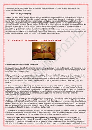 ΢εθίδα 1 από ζεθ.17
ἐπζηεθμῦκηεξ, εἰξ δὲ ηὴκ δεοηένακ ἅπαλ ημῦ ἐκζαοημῦ ιόκμξ ὁ ἀνπζενεύξ, μὐ πςνὶξ αἵιαημξ, ὃ πνμζθένεζ ὑπὲν
ἑαοημῦ ηαὶ ηῶκ ημῦ θαμῦ ἀβκμδιάηςκ.
Ἀπόδνζε ζηε λενειιεληθή:
Ἀδεθθμί, εἶπε ηαὶ ἡ πνώηδ δζαεήηδ δζαηάλεζξ πενὶ ηῆξ θαηνείαξ ηαὶ βήσκμκ ἁβζαζηήνζμκ. Καηαζηεοάζεδηε δδθαδὴ ηὸ
πνῶημκ ιένμξ ηῆξ ζηδκῆξ, εἰξ ηὸ ὁπμῖμκ ὑπῆνπε ἡ θοπκία ηαὶ ἡ ηνάπεγα ηαὶ μἱ ἄνημζ ηῆξ πνμεέζεςξ, ηὸ ὁπμῖμκ
θέβεηαζ Ἅβζα. Ὕζηενα ἀπὸ ηὸ δεύηενμκ ηαηαπέηαζια, ἦημ ηὸ ιένμξ ηῆξ ζηδκῆξ, ηὸ ὁπμῖμκ ὠκμιάγεημ Ἅβζα ἁβίςκ.
἖ηεῖ ὑπῆνπε ἕκα πνοζὸ εοιζαηήνζμκ ηαὶ ἡ ηζαςηὸξ ηῆξ δζαεήηδξ, ἡ ὁπμία ἦημ ἀπὸ ὅθα ηὰ ιένδ ζηεπαζιέκδ ιὲ
πνοζάθζ ηαὶ ιέζα ζ’ αὐηὴκ ἦημ ἡ πνοζὴ ζηάικα, πμὺ πενζεῖπε ηὸ ιάκκα, ἡ νάαδμξ ημῦ Ἀανώκ, πμὺ εἶπε αθαζηήζεζ, ηαὶ
αἱ πθάηεξ ηῆξ δζαεήηδξ. ἖πάκς δὲ ἀπὸ ηὴκ ηζαςηὸκ ἦζακ ἀπαζηνάπημκηα Υενμοαείι, ηὰ ὁπμῖα ἐπεζηίαγακ ηὸ
ἱθαζηήνζμκ. Γζ’ αὐηὰ δὲκ εἶκαζ δοκαηὸκ κὰ ιζθήζςιεκ ηώνα θεπημιενῶξ.
Ὑπὸ αὐηὴκ ηὴκ δζάηαλζκ, εἰξ ηὸ πνῶημκ ιένμξ ηῆξ ζηδκῆξ εἰζένπμκηαζ πάκημηε μἱ ἱενεῖξ, ὅηακ ἐηηεθμῦκ ηὰ ηαεήημκηα
ηῆξ ὑπδνεζίαξ ηςκ, ἀθθ’ εἰξ ηὸ δεύηενμκ ιένμξ ιπαίκεζ ιόκμκ ὁ ἀνπζενεύξ, ιζὰ θμνὰ ηὸκ πνόκμ, ηαὶ ὄπζ πςνὶξ αἷια, ηὸ
ὁπμῖμκ πνμζθένεζ δζὰ ηὸκ ἑαοηόκ ημο ηαὶ δζὰ ηὰξ ἐλ ἀβκμίαξ ἁιανηίαξ ημῦ θαμῦ.
3. ΣΑ ΔΗ΢ΟΓΗΑ ΣΖ΢ ΘΔΟΣΟΚΟΤ ΢ΣΖΝ ΑΓΗΑ ΓΡΑΦΖ
θώηο by sophia-siglitiki.blogspot.gr
Γξάθεη ν Θενιόγνο Θεόδωξνο Η. Ρεγηληώηεο
Δίκαζ βκςζηό πςξ δ Καζκή Γζαεήηδ πανέπεζ εθάπζζηεξ πθδνμθμνίεξ βζα ηδ γςή ηδξ Πακαβίαξ. Αοηό βίκεηαζ αζηία κα ηδκ
οπμηζιμύκ μζ πνμηεζηάκηεξ όθςκ ηςκ απμπνώζεςκ, πμο εεςνμύκ όηζ μ πνζζηζακζζιόξ πνέπεζ κα πενζμνίγεηαζ ζε ό,ηζ
ακαθένεηαζ ιέζα ζηδκ Αβία Γναθή.
Βέααζα ζηδκ Αβία Γναθή οπάνπμοκ ανηεηέξ ακαθμνέξ ζηδ δόλα πμο έθααε δ Πακαβία από ημ Θεό (π.π. Λμοη. 1, 28
ηαζ 41-55) ηαζ ζηδ δοκαηόηδηά ηδξ κα πανέιαεζ πνμξ ημ Υνζζηό οπέν ηςκ ακενώπςκ (Ης 2, 3-7). ΋ιςξ οπάνπμοκ ηζ
άθθεξ πθδνμθμνίεξ, πμο πνμηύπημοκ από ηζξ πνμθδηείεξ ηαζ ηζξ πνμηοπώζεζξ ηδξ Παθαζάξ Γζαεήηδξ, πμο
ακαθένμκηαζ ζηδ Θεμηόημ (δείηε ανηεηά ζημζπεία ηαζ εδώ: Ζ ηζιή ηδξ Θεμηόημο ζηδ Βίαθμ - Ζ Θεμηόημξ ζηδκ Αβία
Γναθή).
Σα αζμβναθζηά ζημζπεία ηδξ Πακαβίαξ, πμο ζπεηίγμκηαζ ιε ηδ βέκκδζδ ηαζ ηδκ παζδζηή δθζηία ηδξ, ηαεώξ ηαζ ιε ηδκ
ημίιδζή ηδξ, είκαζ ηαηαβεβναιιέκα ζε ανπαία αζαθία, πμο ηζκήεδηακ πανάθθδθα ιε ηδκ Καζκή Γζαεήηδ, πςνίξ κα
βίκμοκ πμηέ ιένμξ ηδξ. Σέημζα αζαθία οπήνλακ ανηεηά, πμο ηαηέβναρακ πθδνμθμνίεξ βζα ημ Υνζζηό, ηδκ Πακαβία ηαζ
άθθα πνόζςπα (π.π. απμζηόθμοξ), επζεοιώκηαξ κα ζοιπθδνώζμοκ ηζξ ακηίζημζπεξ πθδνμθμνίεξ πμο ανίζημκηαζ
ζηδκ Καζκή Γζαεήηδ. ΢ήιενα, αοηά ηα αζαθία ηα ζοιπενζθαιαάκμοιε ζηα «απόηνοθα ηείιεκα», αθθά ζηδκ
πναβιαηζηόηδηα δεκ ήηακ απόηνοθα.
«Απόηνοθα» ήηακ ηα εοαββέθζα ηαζ ηα θμζπά αζαθία ηδξ ενδζηείαξ ημο Γκςζηζηζζιμύ (πμο μζ βκςζηζημί ηα ηναημύζακ
ηνοθά από ημοξ αιύδημοξ). Σα ανπαία μνεόδμλα αζαθία πμο δζάααγακ μζ πνζζηζακμί ηαζ πμο πμηέ δεκ ήηακ ηνοιιέκα
ή απαβμνεοιέκα, ζήιενα μκμιάγμκηαζ ηζ αοηά «απόηνοθα» ιόκμ βζα θζθμθμβζημύξ θόβμοξ, εκώ ζηδκ πναβιαηζηόηδηα
δεκ είκαζ απόηνοθα, αθθά ρεοδώκοια ή ακώκοια ένβα. Πμθθά απ’ αοηά απμδίδμκηαζ ζε απμζηόθμοξ, εκώ δεκ είκαζ
δζηά ημοξ ένβα, αθθά ένβα ακςκύιςκ (ηαζ αοηόξ είκαζ ηζ μ θόβμξ πμο δεκ ιπήηακ ζηδκ Καζκή Γζαεήηδ, ζηδκ μπμία
ιπήηακ ιόκμ ηα δζαζςεέκηα ηείιεκα ηςκ ιαεδηώκ ημο Υνζζημύ*).
Σν πεξηερόκελν ηάπμζςκ από ηα αζαθία αοηά (π.π. ημο «ηαηά Θςιάκ εοαββέθζμ ηδξ παζδζηήξ δθζηίαξ ημο Υνζζημύ») δ
Δηηθδζία ημ απέννζρε ςξ θακηαζηζηό. ΋ιςξ ζε άθθεξ πενζπηώζεζξ ήδδ μζ ανπαίμζ πνζζηζακμί ακαβκώνζζακ αθδεζκέξ
πθδνμθμνίεξ, πμο πνμένπμκηαζ από ηδκ ζζημνζηή ικήιδ ηδξ πνώηδξ πνζζηζακζηήξ ημζκόηδηαξ.
Σέημζα είκαζ ηα βηβιία πνπ κηιάλε γηα ηελ παηδηθή ειηθία ηεο Παλαγίαο (ηονζόηενμ ημ «Πνςηεοαββέθζμ ημο
Ηαηώαμο») ηαζ ηδκ ημίιδζή ηδξ («Γζήβδζζξ ημο αβίμο Ηςάκκμο ημο Θεμθόβμο πενί ηδξ ημζιήζεςξ ηδξ Τπεναβίαξ
Θεμηόημο»). Σμ «Πνςηεοαββέθζμ» ακάβεηαζ ζημ 2μ αζώκα, ιε πζεακό παιέκμ πνςηόηοπμ ημο ηέθμοξ ημο 1μο αζώκα,
εκώ ημ 2μ είκαζ ηάπςξ ιεηαβεκέζηενμ, ίζςξ ηαζ ημο 5μο αζώκα, ακαβκςνίζηδηε όιςξ ςξ ανπαία πανάδμζδ (δ ύπανλδ
 